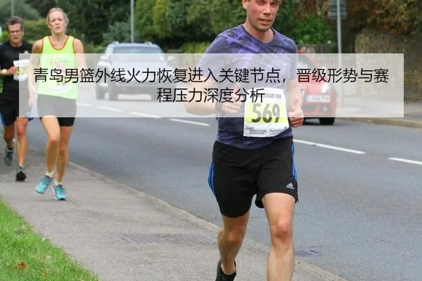 青岛男篮外线火力恢复进入关键节点，晋级形势与赛程压力深度分析