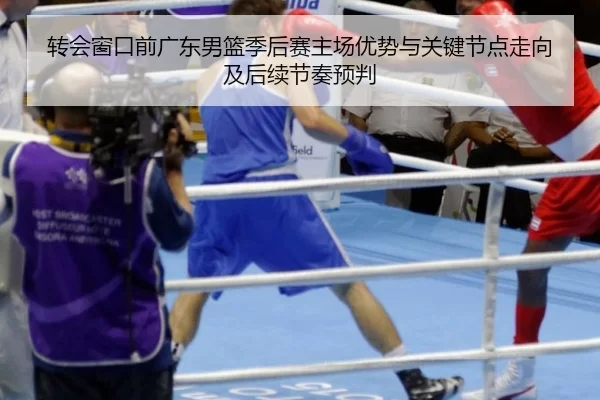 转会窗口前广东男篮季后赛主场优势与关键节点走向及后续节奏预判
