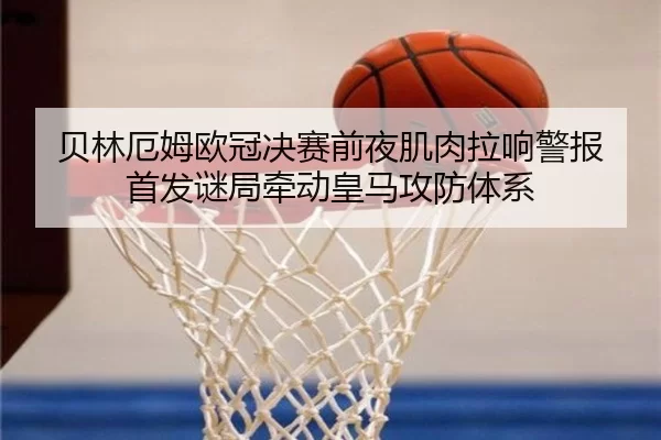 贝林厄姆欧冠决赛前夜肌肉拉响警报 首发谜局牵动皇马攻防体系